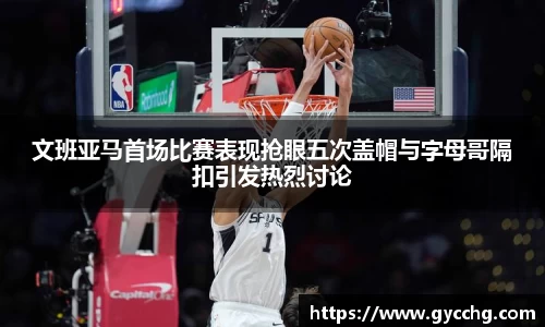 文班亚马首场比赛表现抢眼五次盖帽与字母哥隔扣引发热烈讨论
