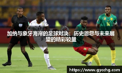 加纳与象牙海岸的足球对决：历史恩怨与未来展望的精彩较量